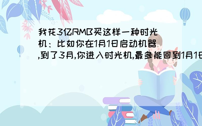 我花3亿RMB买这样一种时光机：比如你在1月1日启动机器,到了3月,你进入时光机,最多能回到1月1日,