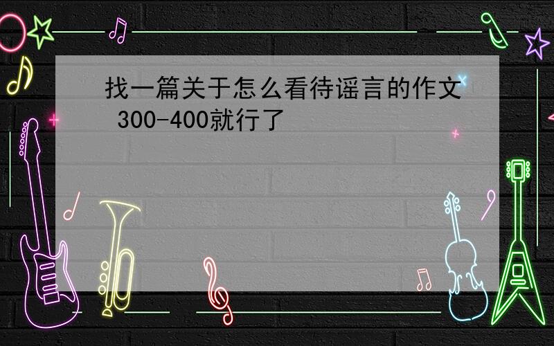 找一篇关于怎么看待谣言的作文 300-400就行了