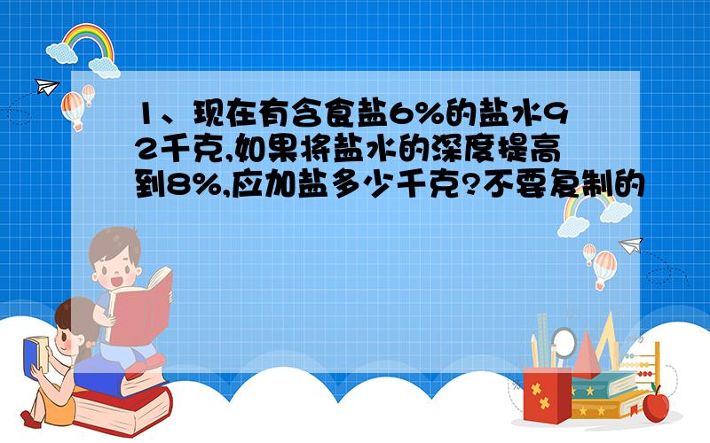 1、现在有含食盐6%的盐水92千克,如果将盐水的深度提高到8%,应加盐多少千克?不要复制的