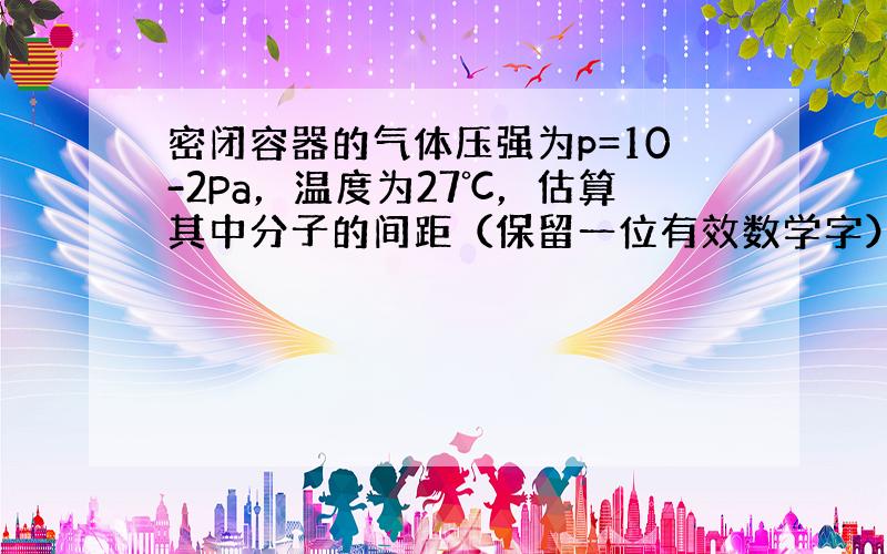 密闭容器的气体压强为p=10-2Pa，温度为27℃，估算其中分子的间距（保留一位有效数学字）．