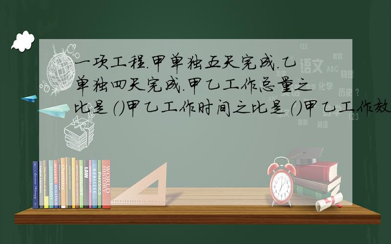 一项工程.甲单独五天完成.乙单独四天完成.甲乙工作总量之比是（）甲乙工作时间之比是（）甲乙工作效率之比是（）