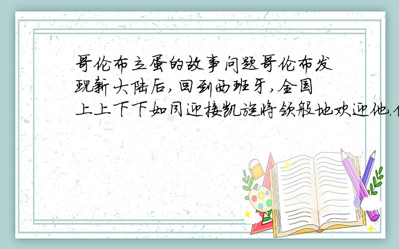 哥伦布立蛋的故事问题哥伦布发现新大陆后,回到西班牙,全国上上下下如同迎接凯旋将领般地欢迎他.但嫉妒他的人在宴席上说:“发