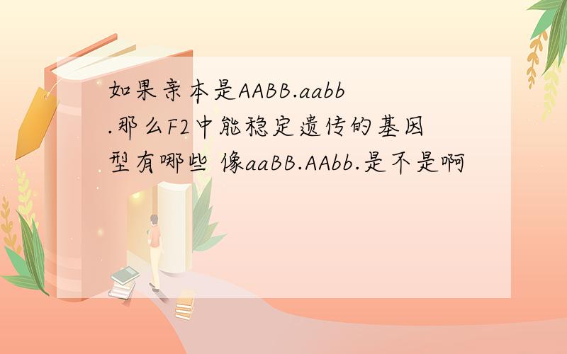 如果亲本是AABB.aabb.那么F2中能稳定遗传的基因型有哪些 像aaBB.AAbb.是不是啊