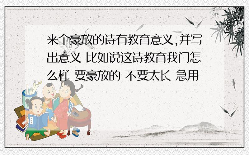 来个豪放的诗有教育意义,并写出意义 比如说这诗教育我门怎么样 要豪放的 不要太长 急用