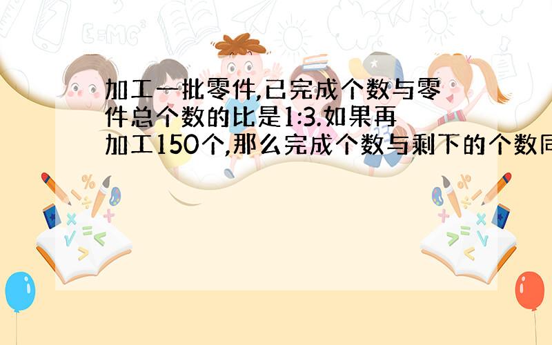 加工一批零件,已完成个数与零件总个数的比是1:3.如果再加工150个,那么完成个数与剩下的个数同样多,