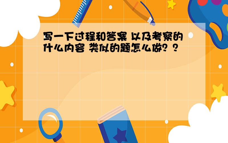 写一下过程和答案 以及考察的什么内容 类似的题怎么做？？