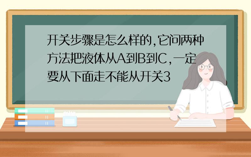 开关步骤是怎么样的,它问两种方法把液体从A到B到C,一定要从下面走不能从开关3