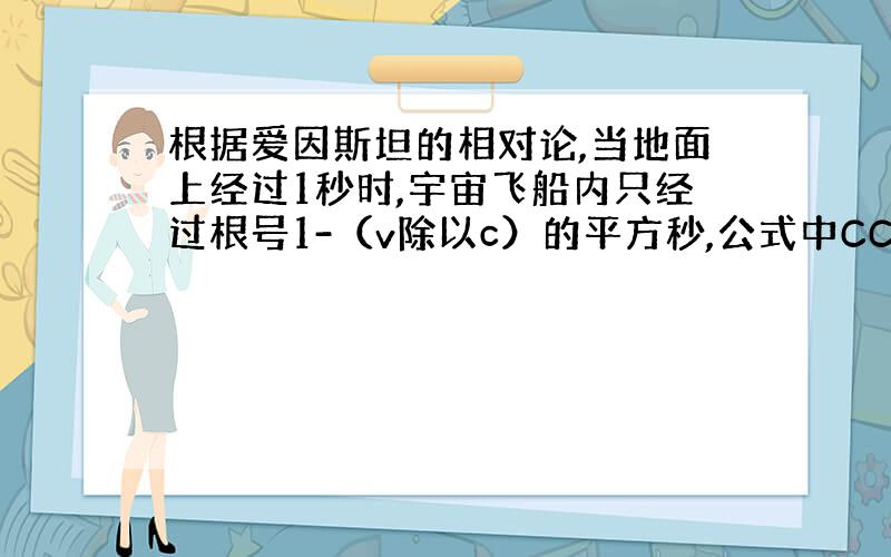 根据爱因斯坦的相对论,当地面上经过1秒时,宇宙飞船内只经过根号1-（v除以c）的平方秒,公式中CC是指光速