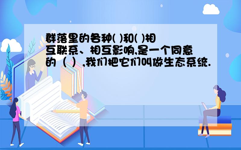 群落里的各种( )和( )相互联系、相互影响,是一个同意的（ ）,我们把它们叫做生态系统.