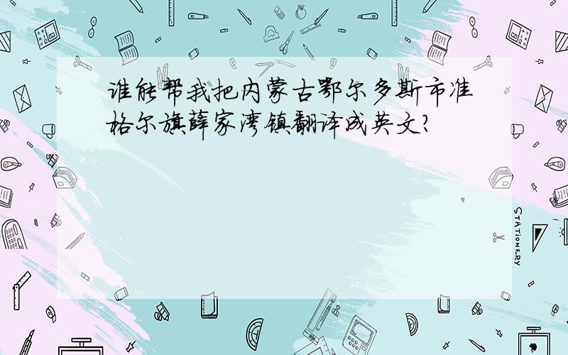 谁能帮我把内蒙古鄂尔多斯市准格尔旗薛家湾镇翻译成英文?