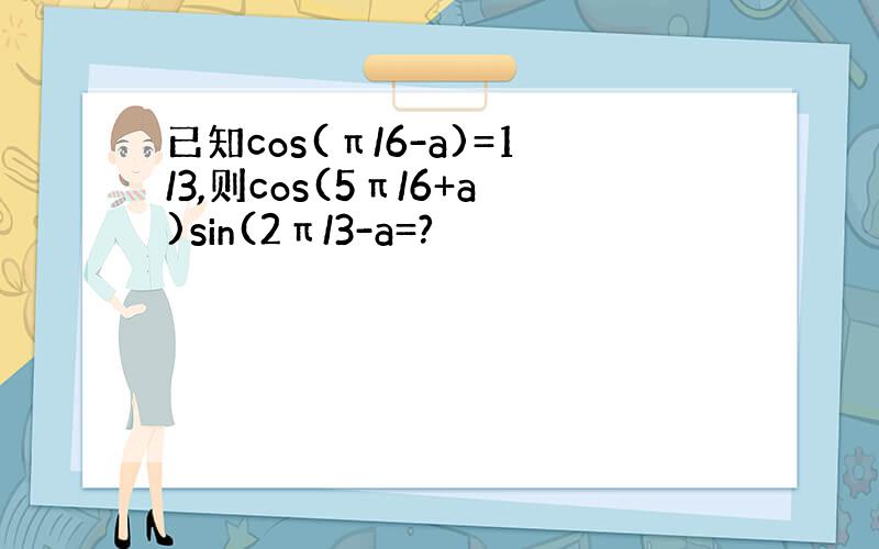 已知cos(π/6-a)=1/3,则cos(5π/6+a)sin(2π/3-a=?