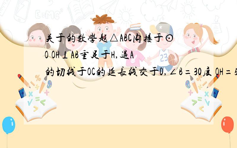 关于的数学题△ABC内接于⊙O OH⊥AB垂足于H,过A的切线于OC的延长线交于D,∠B=30度 OH=5根号3 1.求