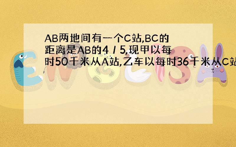 AB两地间有一个C站,BC的距离是AB的4／5,现甲以每时50千米从A站,乙车以每时36千米从C站同时驶向B站,结果甲比