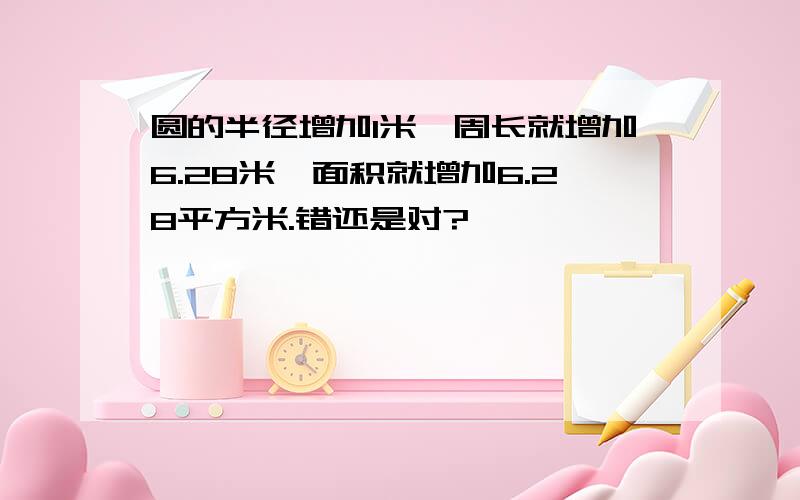 圆的半径增加1米,周长就增加6.28米,面积就增加6.28平方米.错还是对?