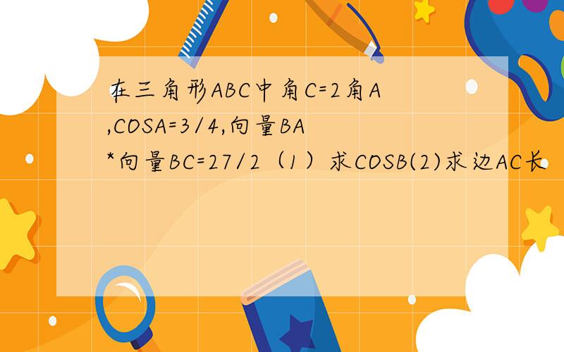 在三角形ABC中角C=2角A,COSA=3/4,向量BA*向量BC=27/2（1）求COSB(2)求边AC长