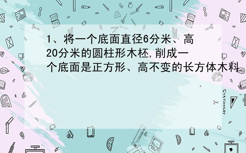 1、将一个底面直径6分米、高20分米的圆柱形木柸,削成一个底面是正方形、高不变的长方体木料.这个长方体