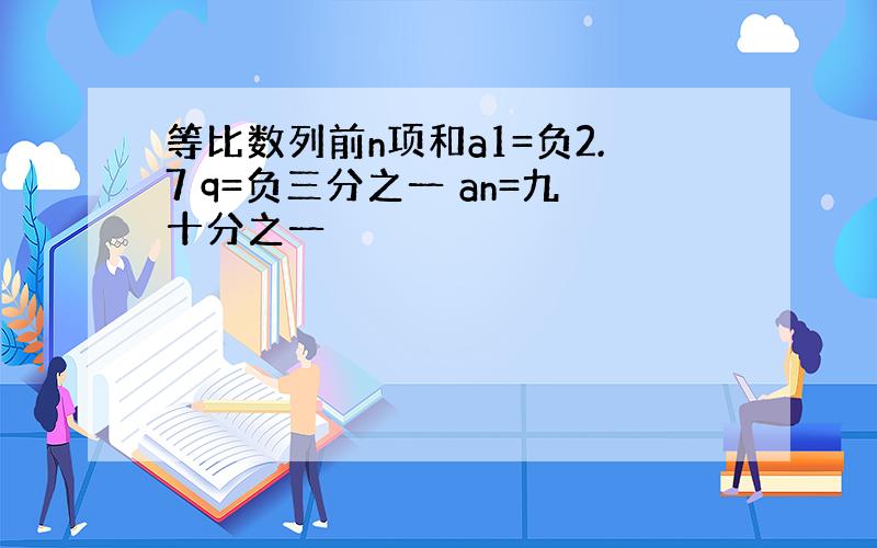 等比数列前n项和a1=负2.7 q=负三分之一 an=九十分之一