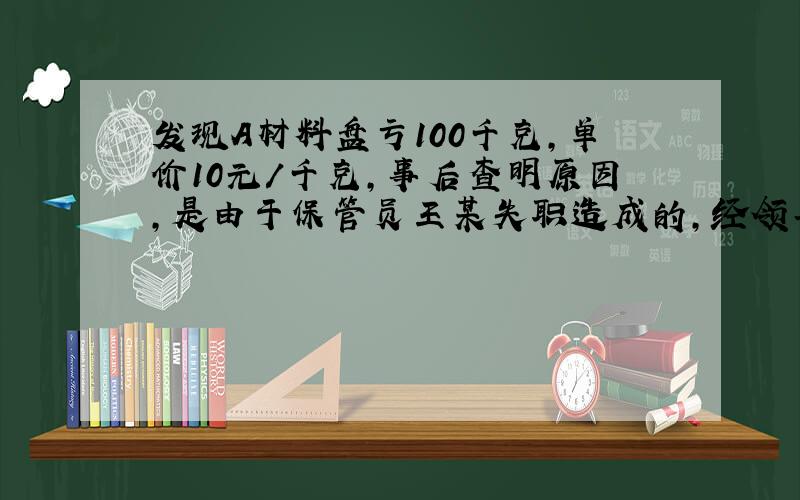 发现A材料盘亏100千克,单价10元/千克,事后查明原因,是由于保管员王某失职造成的,经领导批准,由王某赔