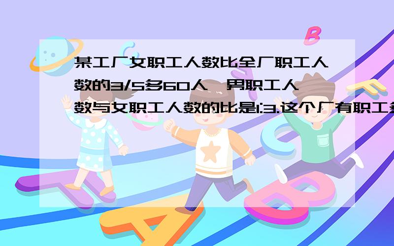 某工厂女职工人数比全厂职工人数的3/5多60人,男职工人数与女职工人数的比是1:3.这个厂有职工多少人?