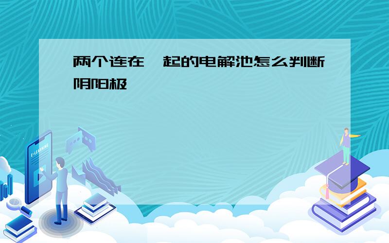 两个连在一起的电解池怎么判断阴阳极