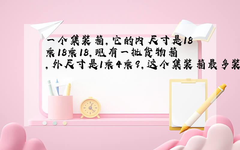 一个集装箱,它的内尺寸是18乘18乘18,现有一批货物箱,外尺寸是1乘4乘9,这个集装箱最多装多少个货物箱