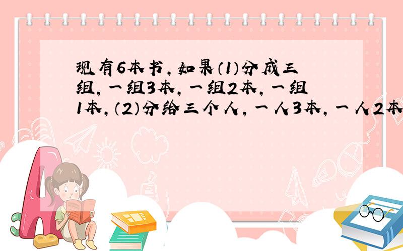 现有6本书,如果（1）分成三组,一组3本,一组2本,一组1本,（2）分给三个人,一人3本,一人2本,一人1本