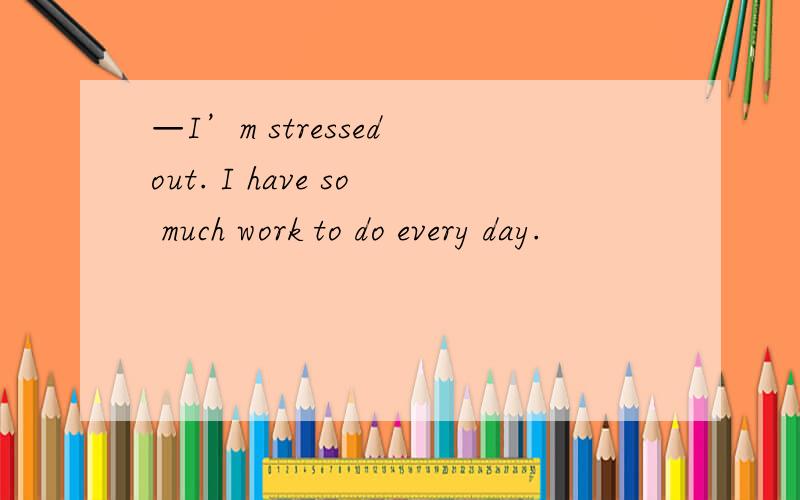 —I’m stressed out. I have so much work to do every day.