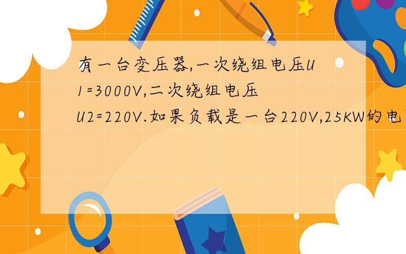 有一台变压器,一次绕组电压U1=3000V,二次绕组电压U2=220V.如果负载是一台220V,25KW的电阻炉,试求变