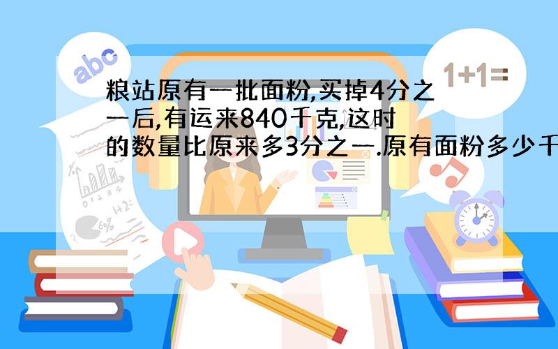 粮站原有一批面粉,买掉4分之一后,有运来840千克,这时的数量比原来多3分之一.原有面粉多少千克?