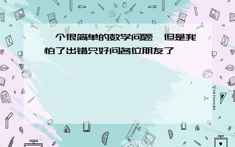 一个很简单的数学问题,但是我怕了出错只好问各位朋友了