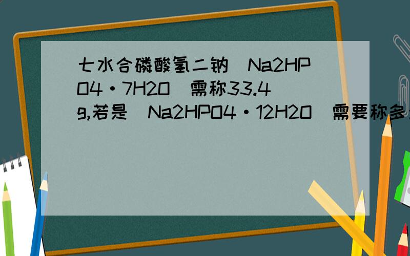 七水合磷酸氢二钠(Na2HPO4·7H2O）需称33.4g,若是(Na2HPO4·12H2O）需要称多少g?