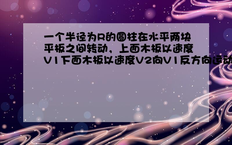 一个半径为R的圆柱在水平两块平板之间转动，上面木板以速度V1下面木板以速度V2向V1反方向运动，板与圆柱无打滑，则圆柱与