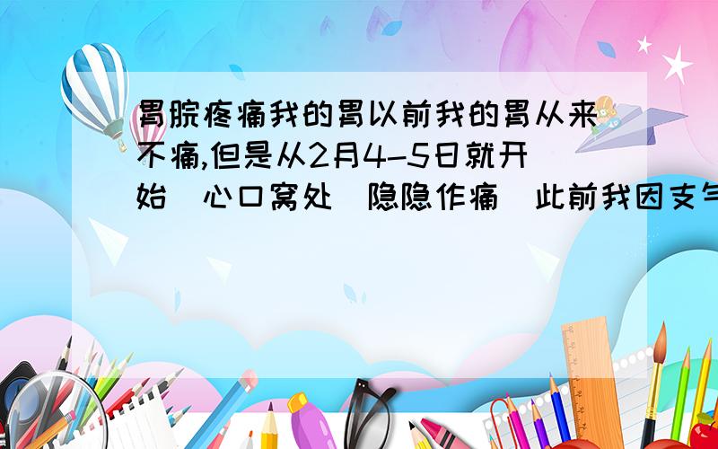 胃脘疼痛我的胃以前我的胃从来不痛,但是从2月4-5日就开始（心口窝处）隐隐作痛（此前我因支气管炎已经服用了20多天的消炎