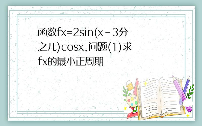 函数fx=2sin(x-3分之兀)cosx,问题(1)求fx的最小正周期