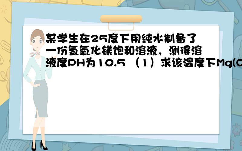 某学生在25度下用纯水制备了一份氢氧化镁饱和溶液，测得溶液度PH为10.5 （1）求该温度下Mg(OH)2度溶解度 （2