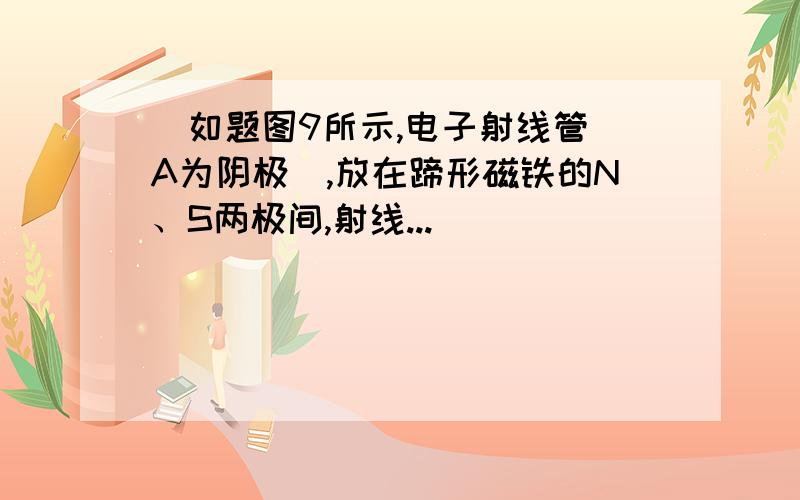 ．如题图9所示,电子射线管（A为阴极）,放在蹄形磁铁的N、S两极间,射线...