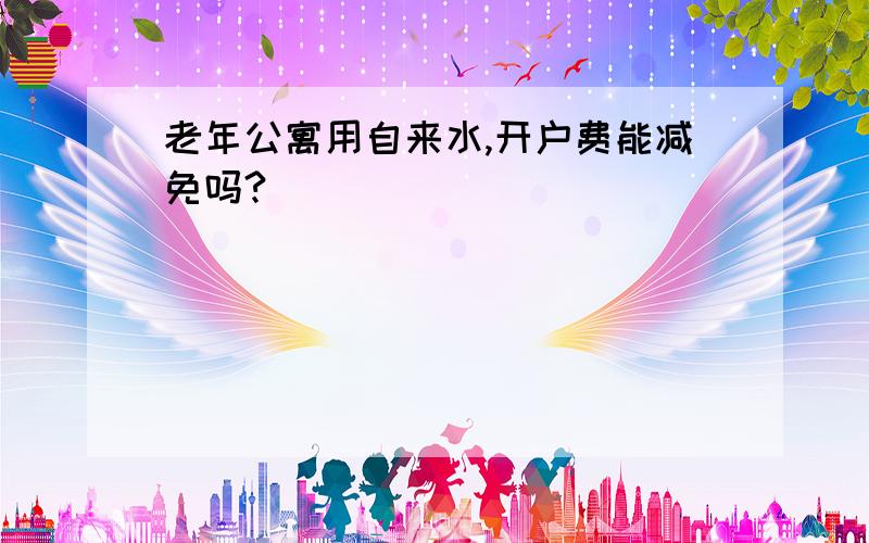 老年公寓用自来水,开户费能减免吗?