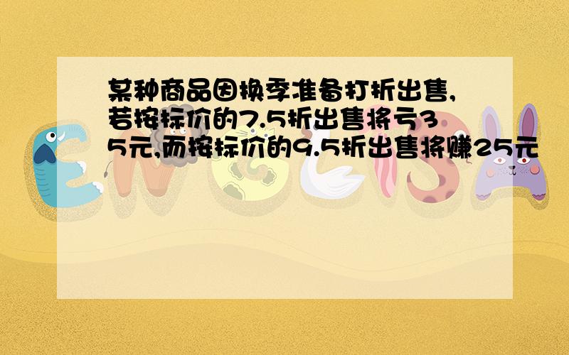 某种商品因换季准备打折出售,若按标价的7.5折出售将亏35元,而按标价的9.5折出售将赚25元