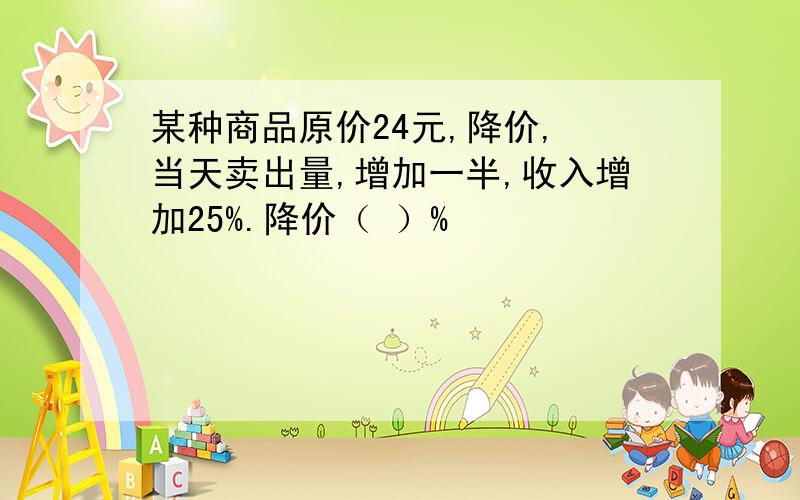 某种商品原价24元,降价, 当天卖出量,增加一半,收入增加25%.降价（ ）%