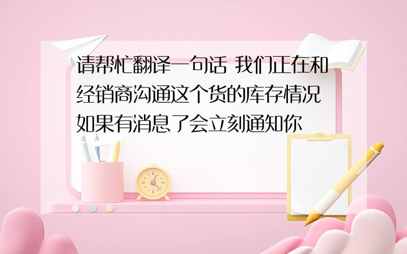 请帮忙翻译一句话 我们正在和经销商沟通这个货的库存情况 如果有消息了会立刻通知你