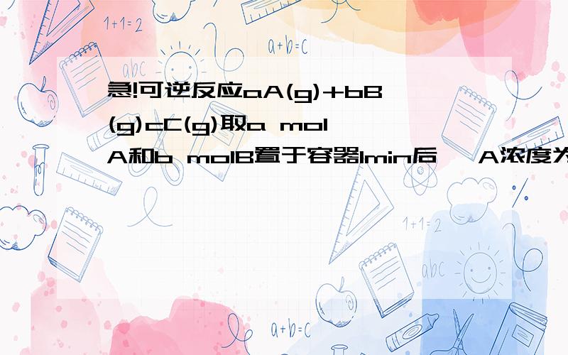 急!可逆反应aA(g)+bB(g)cC(g)取a molA和b molB置于容器1min后, A浓度为x, 此时B,C