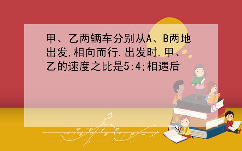 甲、乙两辆车分别从A、B两地出发,相向而行.出发时,甲、乙的速度之比是5:4;相遇后