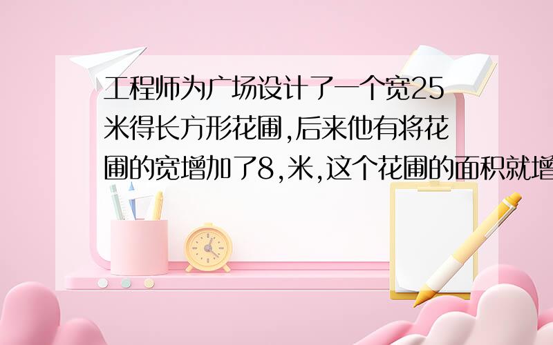 工程师为广场设计了一个宽25米得长方形花圃,后来他有将花圃的宽增加了8,米,这个花圃的面积就增加了320