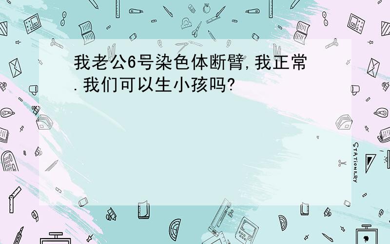 我老公6号染色体断臂,我正常.我们可以生小孩吗?