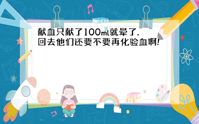 献血只献了100ml就晕了.回去他们还要不要再化验血啊!