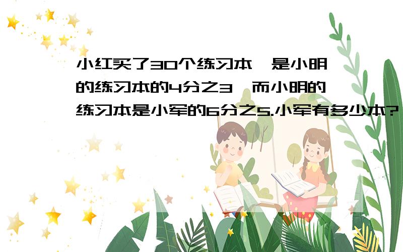 小红买了30个练习本,是小明的练习本的4分之3,而小明的练习本是小军的6分之5.小军有多少本?（加线段图）