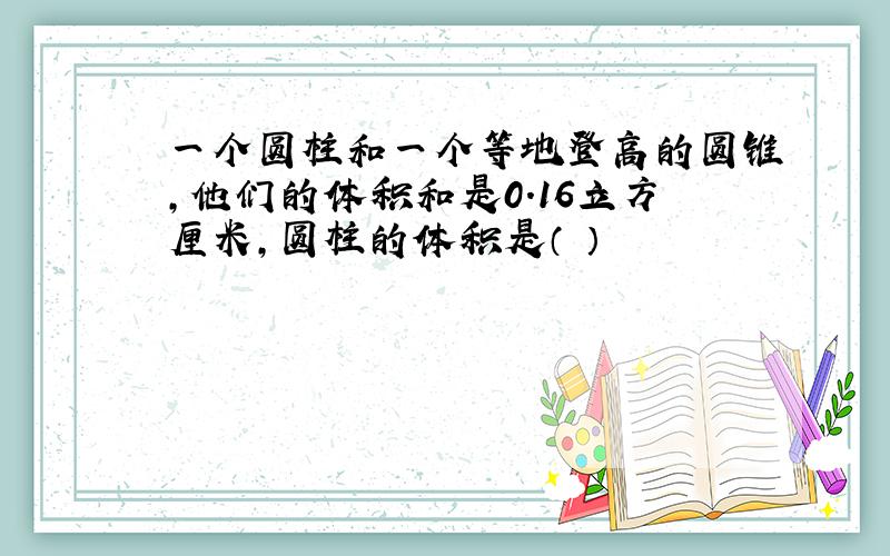 一个圆柱和一个等地登高的圆锥,他们的体积和是0.16立方厘米,圆柱的体积是（ ）