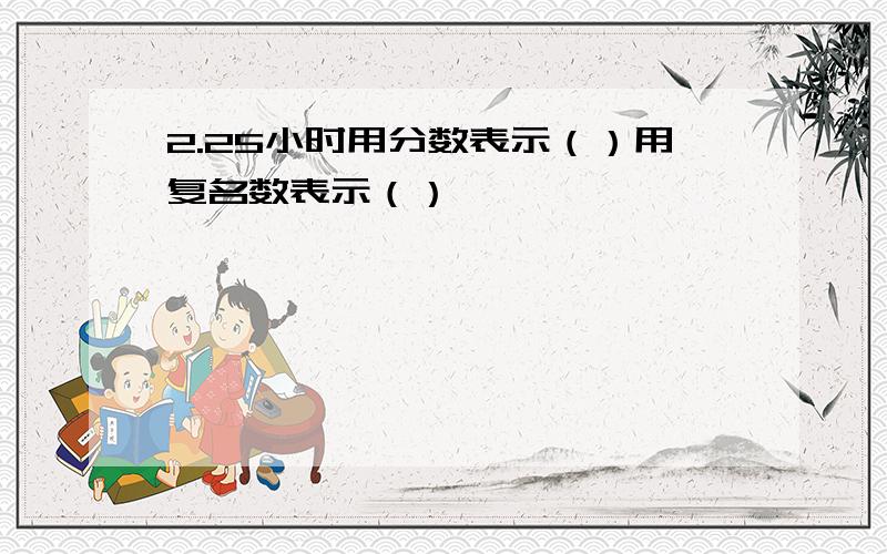 2.25小时用分数表示（）用复名数表示（）