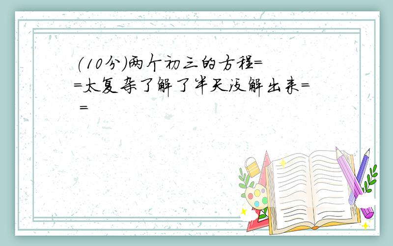 (10分)两个初三的方程= =太复杂了解了半天没解出来= =