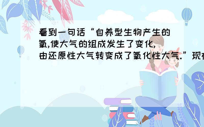 看到一句话“自养型生物产生的氧,使大气的组成发生了变化,由还原性大气转变成了氧化性大气.”现在的大气